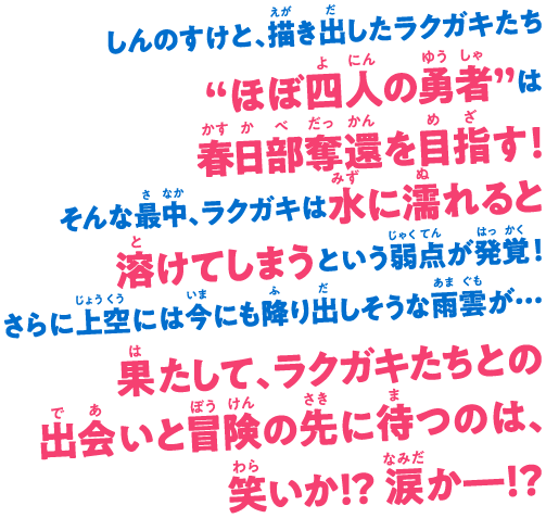 しんのすけと、描き出したラクガキたち “ほぼ四人の勇者”は春日部奪還を目指す！ そんな最中、ラクガキは水に濡れると溶けてしまうという弱点が発覚！ さらに上空には今にも降り出しそうな雨雲が…果たして、ラクガキたちとの出会いと冒険の先に待つのは、笑いか!? 涙か―!?