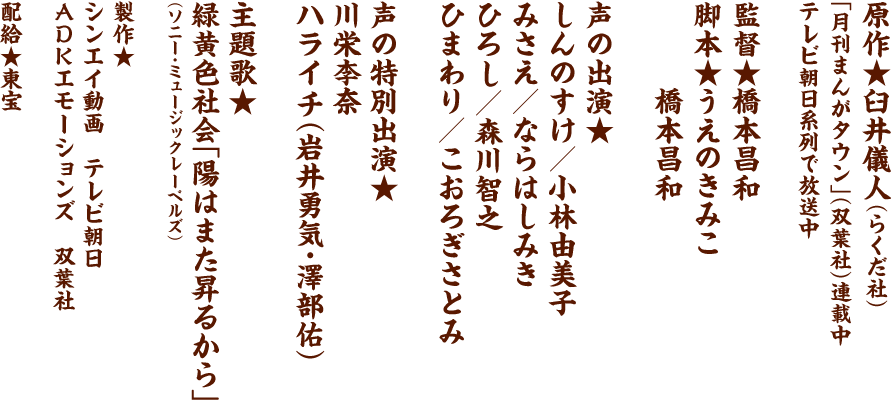 原作★臼井儀人（らくだ社）　「月刊まんがタウン」（双葉社）連載中　テレビ朝日系列で放送中　監督★橋本昌和　脚本★うえのきみこ　橋本昌和　声の出演★　しんのすけ／小林由美子　みさえ／ならはしみき　ひろし／森川智之　ひまわり／こおろぎさとみ　声の特別出演★　川栄李奈　ハライチ（岩井勇気・澤部佑）　主題歌★　緑黄色社会「陽はまた昇るから」　（ソニー・ミュージックレーベルズ）　製作★　シンエイ動画　テレビ朝日　ADKエモーションズ　双葉社　配給★東宝