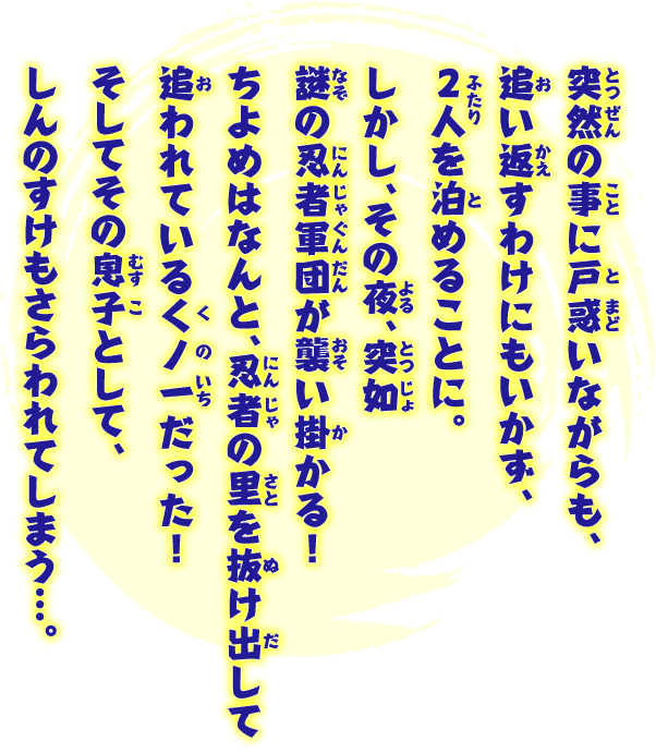 突然の事に戸惑いながらも、追い返すわけにもいかず、2人を泊めることに。しかし、その夜、突如謎の忍者軍団が襲い掛かる！ ちよめはなんと、忍者の里を抜け出して追われているくノ一だった！ そしてその息子として、しんのすけもさらわれてしまう…。