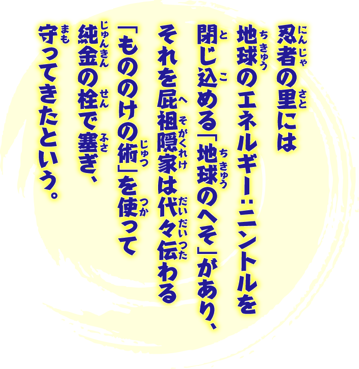 忍者の里には地球のエネルギー：ニントルを閉じ込める「地球のへそ」があり、それを屁祖隠家は代々伝わる「もののけの術」を使って純金の栓で塞ぎ、守ってきたという。もしも栓が抜けたらニントルが漏れ出し、地球は枯れ、自転が止まり、世界の「明日」は失われてしまう！