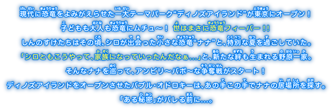 現代に恐竜をよみがえらせた一大テーマパーク“ディノズアイランド”が東京にオープン！子どもも大人も恐竜にムチュ～！世はまさに恐竜フィーバー！！しんのすけたちはその頃、シロが出会った小さな恐竜“ナナ”と、特別な夏を過ごしていた。「シロともこうやって、家族になっていったんだなぁ...」と、新たな絆も生まれる野原一家。そんなナナを巡って、アンビリ～バボ～な争奪戦がスタート！ディノズアイランドをオープンさせたバブル・オドロキーは、あの手この手でナナの居場所を探す。「ある秘密」がバレる前に...。