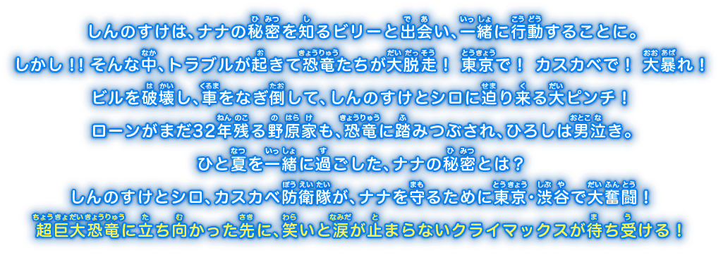 しんのすけは、ナナの秘密を知るビリーと出会い、一緒に行動することに。しかし！！そんな中、トラブルが起きて恐竜たちが大脱走！ 東京で！ カスカベで！ 大暴れ！ビルを破壊し、車をなぎ倒して、しんのすけとシロに迫り来る大ピンチ！ローンがまだ32年残る野原家も、恐竜に踏みつぶされ、ひろしは男泣き。ひと夏を一緒に過ごした、ナナの秘密とは？しんのすけとシロ、カスカベ防衛隊が、ナナを守るために東京・渋谷で大奮闘！超巨大恐竜に立ち向かった先に、笑いと涙が止まらないクライマックスが待ち受ける！
