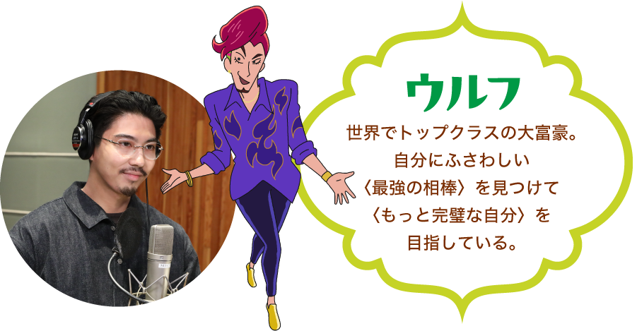 「ウルフ」世界でトップクラスの大富豪。自分にふさわしい〈最強の相棒〉を見つけて〈もっと完璧な自分〉を目指している。