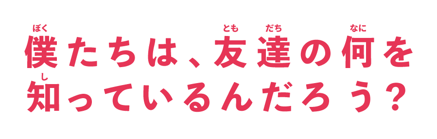 僕たちは、友達の何を知っているんだろう？